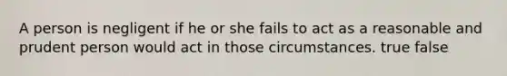 A person is negligent if he or she fails to act as a reasonable and prudent person would act in those circumstances. true false