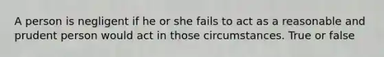 A person is negligent if he or she fails to act as a reasonable and prudent person would act in those circumstances. True or false