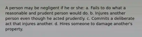 A person may be negligent if he or she: a. Fails to do what a reasonable and prudent person would do. b. Injures another person even though he acted prudently. c. Commits a deliberate act that injures another. d. Hires someone to damage another's property.