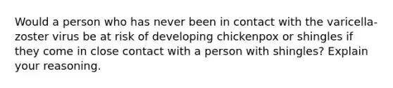 Would a person who has never been in contact with the varicella-zoster virus be at risk of developing chickenpox or shingles if they come in close contact with a person with shingles? Explain your reasoning.