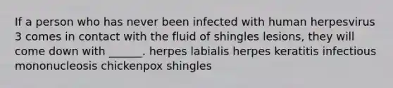 If a person who has never been infected with human herpesvirus 3 comes in contact with the fluid of shingles lesions, they will come down with ______. herpes labialis herpes keratitis infectious mononucleosis chickenpox shingles