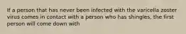 If a person that has never been infected with the varicella zoster virus comes in contact with a person who has shingles, the first person will come down with