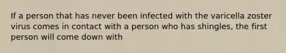 If a person that has never been infected with the varicella zoster virus comes in contact with a person who has shingles, the first person will come down with