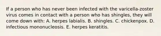 If a person who has never been infected with the varicella-zoster virus comes in contact with a person who has shingles, they will come down with: A. herpes labialis. B. shingles. C. chickenpox. D. infectious mononucleosis. E. herpes keratitis.