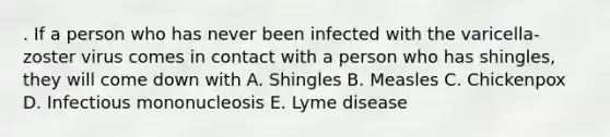 . If a person who has never been infected with the varicella-zoster virus comes in contact with a person who has shingles, they will come down with A. Shingles B. Measles C. Chickenpox D. Infectious mononucleosis E. Lyme disease