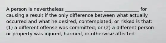 A person is nevertheless ________________ _______________ for causing a result if the only difference between what actually occurred and what he desired, contemplated, or risked is that: (1) a different offense was committed; or (2) a different person or property was injured, harmed, or otherwise affected.