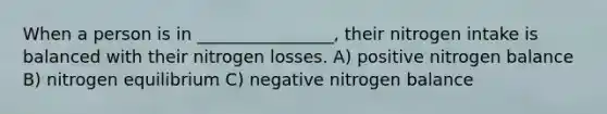 When a person is in ________________, their nitrogen intake is balanced with their nitrogen losses. A) positive nitrogen balance B) nitrogen equilibrium C) negative nitrogen balance