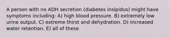 A person with no ADH secretion (diabetes insipidus) might have symptoms including: A) high blood pressure. B) extremely low urine output. C) extreme thirst and dehydration. D) increased water retention. E) all of these