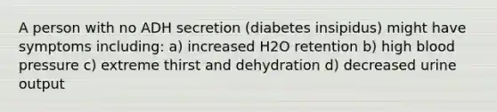 A person with no ADH secretion (diabetes insipidus) might have symptoms including: a) increased H2O retention b) high <a href='https://www.questionai.com/knowledge/kD0HacyPBr-blood-pressure' class='anchor-knowledge'>blood pressure</a> c) extreme thirst and dehydration d) decreased urine output