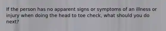 If the person has no apparent signs or symptoms of an illness or injury when doing the head to toe check, what should you do next?