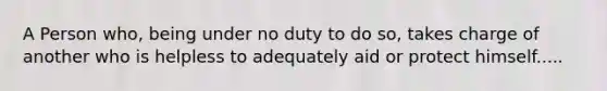 A Person who, being under no duty to do so, takes charge of another who is helpless to adequately aid or protect himself.....