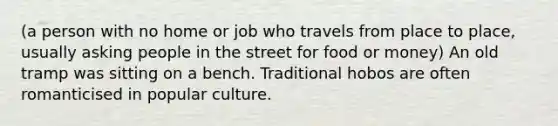 (a person with no home or job who travels from place to place, usually asking people in the street for food or money) An old tramp was sitting on a bench. Traditional hobos are often romanticised in popular culture.