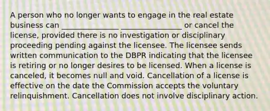 A person who no longer wants to engage in the real estate business can _______________ ________________ or cancel the license, provided there is no investigation or disciplinary proceeding pending against the licensee. The licensee sends written communication to the DBPR indicating that the licensee is retiring or no longer desires to be licensed. When a license is canceled, it becomes null and void. Cancellation of a license is effective on the date the Commission accepts the voluntary relinquishment. Cancellation does not involve disciplinary action.
