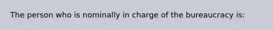 The person who is nominally in charge of the bureaucracy is: