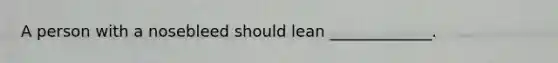 A person with a nosebleed should lean _____________.