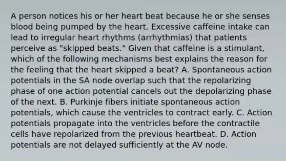 A person notices his or her heart beat because he or she senses blood being pumped by the heart. Excessive caffeine intake can lead to irregular heart rhythms (arrhythmias) that patients perceive as "skipped beats." Given that caffeine is a stimulant, which of the following mechanisms best explains the reason for the feeling that the heart skipped a beat? A. Spontaneous action potentials in the SA node overlap such that the repolarizing phase of one action potential cancels out the depolarizing phase of the next. B. Purkinje fibers initiate spontaneous action potentials, which cause the ventricles to contract early. C. Action potentials propagate into the ventricles before the contractile cells have repolarized from the previous heartbeat. D. Action potentials are not delayed sufficiently at the AV node.