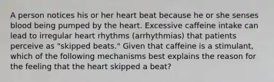 A person notices his or her heart beat because he or she senses blood being pumped by the heart. Excessive caffeine intake can lead to irregular heart rhythms (arrhythmias) that patients perceive as "skipped beats." Given that caffeine is a stimulant, which of the following mechanisms best explains the reason for the feeling that the heart skipped a beat?