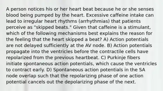 A person notices his or her heart beat because he or she senses blood being pumped by the heart. Excessive caffeine intake can lead to irregular heart rhythms (arrhythmias) that patients perceive as "skipped beats." Given that caffeine is a stimulant, which of the following mechanisms best explains the reason for the feeling that the heart skipped a beat? A) Action potentials are not delayed sufficiently at the AV node. B) Action potentials propagate into the ventricles before the contractile cells have repolarized from the previous heartbeat. C) Purkinje fibers initiate spontaneous action potentials, which cause the ventricles to contract early. D) Spontaneous action potentials in the SA node overlap such that the repolarizing phase of one action potential cancels out the depolarizing phase of the next.