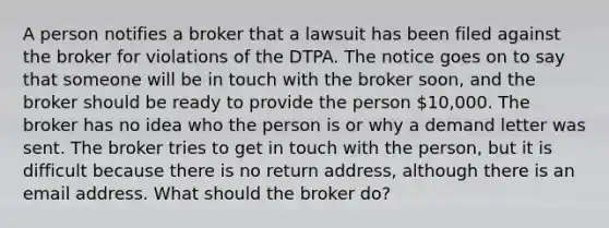 A person notifies a broker that a lawsuit has been filed against the broker for violations of the DTPA. The notice goes on to say that someone will be in touch with the broker soon, and the broker should be ready to provide the person 10,000. The broker has no idea who the person is or why a demand letter was sent. The broker tries to get in touch with the person, but it is difficult because there is no return address, although there is an email address. What should the broker do?