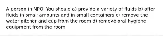 A person in NPO. You should a) provide a variety of fluids b) offer fluids in small amounts and in small containers c) remove the water pitcher and cup from the room d) remove oral hygiene equipment from the room