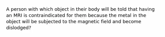 A person with which object in their body will be told that having an MRI is contraindicated for them because the metal in the object will be subjected to the magnetic field and become dislodged?