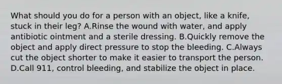 What should you do for a person with an object, like a knife, stuck in their leg? A.Rinse the wound with water, and apply antibiotic ointment and a sterile dressing. B.Quickly remove the object and apply direct pressure to stop the bleeding. C.Always cut the object shorter to make it easier to transport the person. D.Call 911, control bleeding, and stabilize the object in place.