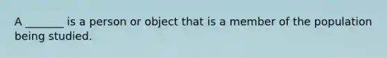 A _______ is a person or object that is a member of the population being studied.