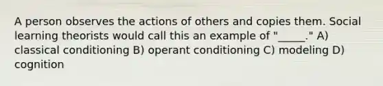 A person observes the actions of others and copies them. Social learning theorists would call this an example of "_____." A) classical conditioning B) operant conditioning C) modeling D) cognition