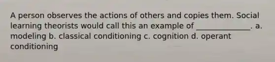 A person observes the actions of others and copies them. Social learning theorists would call this an example of ______________. a. modeling b. classical conditioning c. cognition d. operant conditioning