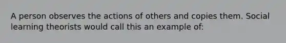 A person observes the actions of others and copies them. Social learning theorists would call this an example of: