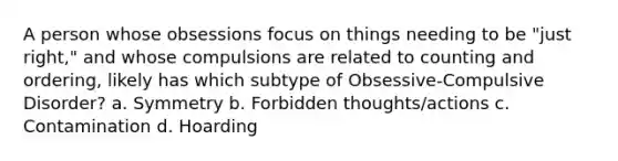 A person whose obsessions focus on things needing to be "just right," and whose compulsions are related to counting and ordering, likely has which subtype of Obsessive-Compulsive Disorder? a. Symmetry b. Forbidden thoughts/actions c. Contamination d. Hoarding