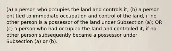 (a) a person who occupies the land and controls it; (b) a person entitled to immediate occupation and control of the land, if no other person is a possessor of the land under Subsection (a); OR (c) a person who had occupied the land and controlled it, if no other person subsequently became a possessor under Subsection (a) or (b).