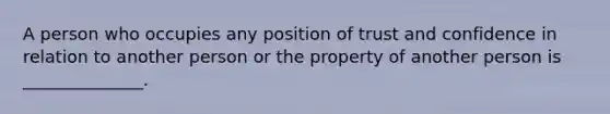 A person who occupies any position of trust and confidence in relation to another person or the property of another person is ______________.