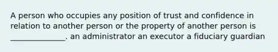 A person who occupies any position of trust and confidence in relation to another person or the property of another person is ______________. an administrator an executor a fiduciary guardian