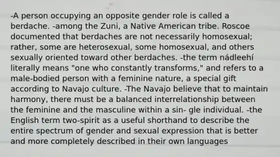 -A person occupying an opposite gender role is called a berdache. -among the Zuni, a Native American tribe. Roscoe documented that berdaches are not necessarily homosexual; rather, some are heterosexual, some homosexual, and others sexually oriented toward other berdaches. -the term nádleehí literally means "one who constantly transforms," and refers to a male-bodied person with a feminine nature, a special gift according to Navajo culture. -The Navajo believe that to maintain harmony, there must be a balanced interrelationship between the feminine and the masculine within a sin- gle individual. -the English term two-spirit as a useful shorthand to describe the entire spectrum of gender and sexual expression that is better and more completely described in their own languages