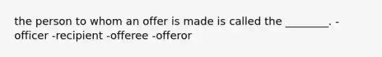 the person to whom an offer is made is called the ________. -officer -recipient -offeree -offeror