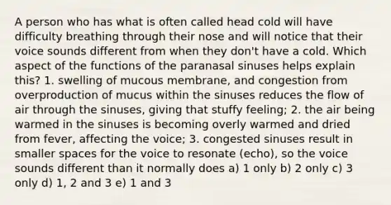 A person who has what is often called head cold will have difficulty breathing through their nose and will notice that their voice sounds different from when they don't have a cold. Which aspect of the functions of the paranasal sinuses helps explain this? 1. swelling of mucous membrane, and congestion from overproduction of mucus within the sinuses reduces the flow of air through the sinuses, giving that stuffy feeling; 2. the air being warmed in the sinuses is becoming overly warmed and dried from fever, affecting the voice; 3. congested sinuses result in smaller spaces for the voice to resonate (echo), so the voice sounds different than it normally does a) 1 only b) 2 only c) 3 only d) 1, 2 and 3 e) 1 and 3