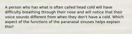 A person who has what is often called head cold will have difficulty breathing through their nose and will notice that their voice sounds different from when they don't have a cold. Which aspect of the functions of the paranasal sinuses helps explain this?