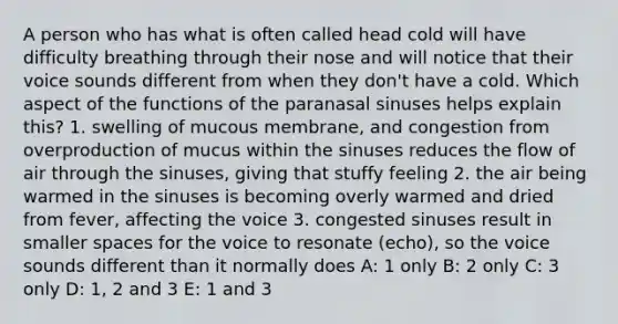 A person who has what is often called head cold will have difficulty breathing through their nose and will notice that their voice sounds different from when they don't have a cold. Which aspect of the functions of the paranasal sinuses helps explain this? 1. swelling of mucous membrane, and congestion from overproduction of mucus within the sinuses reduces the flow of air through the sinuses, giving that stuffy feeling 2. the air being warmed in the sinuses is becoming overly warmed and dried from fever, affecting the voice 3. congested sinuses result in smaller spaces for the voice to resonate (echo), so the voice sounds different than it normally does A: 1 only B: 2 only C: 3 only D: 1, 2 and 3 E: 1 and 3