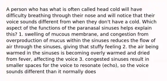 A person who has what is often called head cold will have difficulty breathing through their nose and will notice that their voice sounds different from when they don't have a cold. Which aspect of the functions of the paranasal sinuses helps explain this? 1. swelling of mucous membrane, and congestion from overproduction of mucus within the sinuses reduces the flow of air through the sinuses, giving that stuffy feeling 2. the air being warmed in the sinuses is becoming overly warmed and dried from fever, affecting the voice 3. congested sinuses result in smaller spaces for the voice to resonate (echo), so the voice sounds different than it normally does