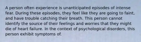 A person often experience is unanticipated episodes of intense fear. During these episodes, they feel like they are going to faint, and have trouble catching their breath. This person cannot identify the source of their feelings and worries that they might die of heart failure. In the context of psychological disorders, this person exhibit symptoms of.