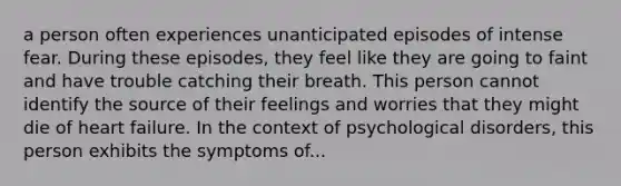 a person often experiences unanticipated episodes of intense fear. During these episodes, they feel like they are going to faint and have trouble catching their breath. This person cannot identify the source of their feelings and worries that they might die of heart failure. In the context of psychological disorders, this person exhibits the symptoms of...