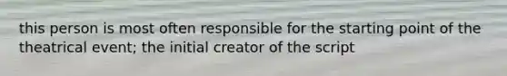 this person is most often responsible for the starting point of the theatrical event; the initial creator of the script