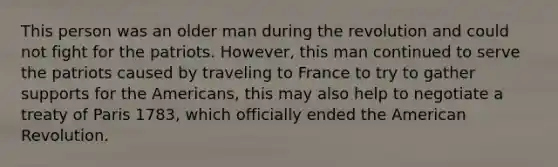 This person was an older man during the revolution and could not fight for the patriots. However, this man continued to serve the patriots caused by traveling to France to try to gather supports for the Americans, this may also help to negotiate a treaty of Paris 1783, which officially ended the American Revolution.