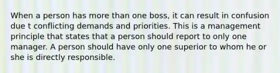 When a person has more than one boss, it can result in confusion due t conflicting demands and priorities. This is a management principle that states that a person should report to only one manager. A person should have only one superior to whom he or she is directly responsible.