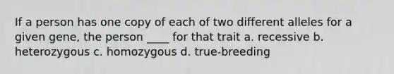 If a person has one copy of each of two different alleles for a given gene, the person ____ for that trait a. recessive b. heterozygous c. homozygous d. true-breeding