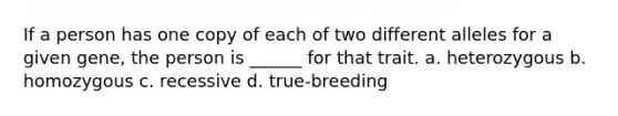 If a person has one copy of each of two different alleles for a given gene, the person is ______ for that trait. a. heterozygous b. homozygous c. recessive d. true-breeding