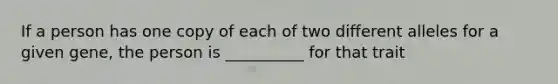 If a person has one copy of each of two different alleles for a given gene, the person is __________ for that trait