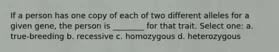 If a person has one copy of each of two different alleles for a given gene, the person is ________ for that trait. Select one: a. true-breeding b. recessive c. homozygous d. heterozygous