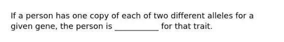 If a person has one copy of each of two different alleles for a given gene, the person is ___________ for that trait.